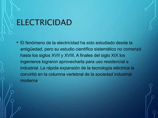 ELECTRICIDAD
• El fenómeno de la electricidad ha sido estudiado desde la
antigüedad, pero su estudio científico sistemático no comenzó
hasta los siglos XVII y XVIII. A finales del siglo XIX los
ingenieros lograron aprovecharla para uso residencial e
industrial. La rápida expansión de la tecnología eléctrica la
convirtió en la columna vertebral de la sociedad industrial
moderna.
 