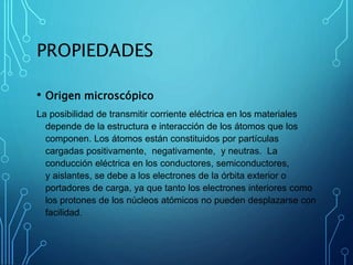 PROPIEDADES
• Origen microscópico
La posibilidad de transmitir corriente eléctrica en los materiales
depende de la estructura e interacción de los átomos que los
componen. Los átomos están constituidos por partículas
cargadas positivamente, negativamente, y neutras. La
conducción eléctrica en los conductores, semiconductores,
y aislantes, se debe a los electrones de la órbita exterior o
portadores de carga, ya que tanto los electrones interiores como
los protones de los núcleos atómicos no pueden desplazarse con
facilidad.
 