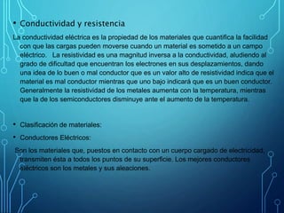 • Conductividad y resistencia
La conductividad eléctrica es la propiedad de los materiales que cuantifica la facilidad
con que las cargas pueden moverse cuando un material es sometido a un campo
eléctrico. La resistividad es una magnitud inversa a la conductividad, aludiendo al
grado de dificultad que encuentran los electrones en sus desplazamientos, dando
una idea de lo buen o mal conductor que es un valor alto de resistividad indica que el
material es mal conductor mientras que uno bajo indicará que es un buen conductor.
Generalmente la resistividad de los metales aumenta con la temperatura, mientras
que la de los semiconductores disminuye ante el aumento de la temperatura.
• Clasificación de materiales:
• Conductores Eléctricos:
Son los materiales que, puestos en contacto con un cuerpo cargado de electricidad,
transmiten ésta a todos los puntos de su superficie. Los mejores conductores
eléctricos son los metales y sus aleaciones.
 