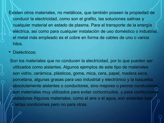 Existen otros materiales, no metálicos, que también poseen la propiedad de
conducir la electricidad, como son el grafito, las soluciones salinas y
cualquier material en estado de plasma. Para el transporte de la energía
eléctrica, así como para cualquier instalación de uso doméstico o industrial,
el metal más empleado es el cobre en forma de cables de uno o varios
hilos.
• Dieléctricos:
Son los materiales que no conducen la electricidad, por lo que pueden ser
utilizados como aislantes. Algunos ejemplos de este tipo de materiales
son vidrio, cerámica, plásticos, goma, mica, cera, papel, madera seca,
porcelana, algunas grasas para uso industrial y electrónico y la baquelita,
absolutamente aislantes o conductores, sino mejores o peores conductores,
son materiales muy utilizados para evitar cortocircuitos y para confeccionar
aisladores Algunos materiales, como el aire o el agua, son aislantes bajo
ciertas condiciones pero no para otras.
 