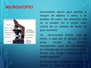MICROSCOPIO
Instrumento óptico para ampliar la
imagen de objetos o seres, o de
detalles de estos, tan pequeños que
no se pueden ver a simple vista;
consta de un sistema de lentes de
gran aumento.
Un microscopio simple, lupa de
mano, o lupa por lo general es una
pieza circular de material
transparente, suele ser más delgado
en el borde que en el centro y puede
formar una imagen ampliada de un
objeto pequeño.
El microscopio compuesto utiliza dos
lentes o sistemas de lentes. Un
 