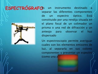 ESPECTRÓGRAFOEs un instrumento destinado a
separar las diferentes componentes
de un espectro óptico. Está
constituido por una rendija situada en
el plano focal de un colimador un
prisma o una red de difracción y un
anteojo para observar el haz
dispersado
Un espectroscopio permite averiguar
cuales son los elementos emisores de
luz, al separarla en sus colores
componentes y presentar un espectro
(como una arco iris).
 