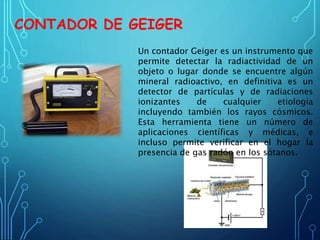 CONTADOR DE GEIGER
Un contador Geiger es un instrumento que
permite detectar la radiactividad de un
objeto o lugar donde se encuentre algún
mineral radioactivo, en definitiva es un
detector de partículas y de radiaciones
ionizantes de cualquier etiología
incluyendo también los rayos cósmicos.
Esta herramienta tiene un número de
aplicaciones científicas y médicas, e
incluso permite verificar en el hogar la
presencia de gas radón en los sótanos.
 
