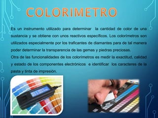 Es un instrumento utilizado para determinar la cantidad de color de una
sustancia y se obtiene con unos reactivos específicos. Los colorímetros son
utilizados especialmente por los traficantes de diamantes para de tal manera
poder determinar la transparencia de las gemas y piedras preciosas.
Otra de las funcionalidades de los colorímetros es medir la exactitud, calidad
y estado de los componentes electrónicos e identificar los caracteres de la
pasta y tinta de impresión.
 