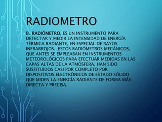 RADIOMETRO
EL RADIÓMETRO, ES UN INSTRUMENTO PARA
DETECTAR Y MEDIR LA INTENSIDAD DE ENERGÍA
TÉRMICA RADIANTE, EN ESPECIAL DE RAYOS
INFRARROJOS. ESTOS RADIÓMETROS MECÁNICOS,
QUE ANTES SE EMPLEABAN EN INSTRUMENTOS
METEOROLÓGICOS PARA EFECTUAR MEDIDAS EN LAS
CAPAS ALTAS DE LA ATMÓSFERA, HAN SIDO
SUSTITUIDOS CASI POR COMPLETO POR
DISPOSITIVOS ELECTRÓNICOS DE ESTADO SÓLIDO
QUE MIDEN LA ENERGÍA RADIANTE DE FORMA MÁS
DIRECTA Y PRECISA.
 