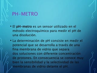 PH-METRO
• El pH-metro es un sensor utilizado en el
método electroquímico para medir el pH de
una disolución.
• La determinación de pH consiste en medir el
potencial que se desarrolla a través de una
fina membrana de vidrio que separa
dos soluciones con diferente concentración
de protones. En consecuencia se conoce muy
bien la sensibilidad y la selectividad de las
membranas de vidrio delante el pH.
 