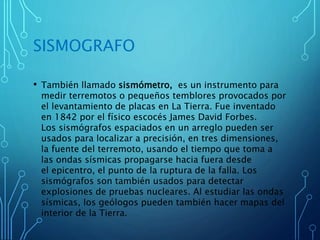 SISMOGRAFO
• También llamado sismómetro, es un instrumento para
medir terremotos o pequeños temblores provocados por
el levantamiento de placas en La Tierra. Fue inventado
en 1842 por el físico escocés James David Forbes.
Los sismógrafos espaciados en un arreglo pueden ser
usados para localizar a precisión, en tres dimensiones,
la fuente del terremoto, usando el tiempo que toma a
las ondas sísmicas propagarse hacia fuera desde
el epicentro, el punto de la ruptura de la falla. Los
sismógrafos son también usados para detectar
explosiones de pruebas nucleares. Al estudiar las ondas
sísmicas, los geólogos pueden también hacer mapas del
interior de la Tierra.
 