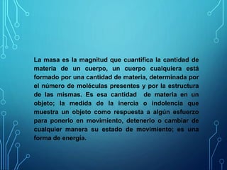 La masa es la magnitud que cuantifica la cantidad de
materia de un cuerpo, un cuerpo cualquiera está
formado por una cantidad de materia, determinada por
el número de moléculas presentes y por la estructura
de las mismas. Es esa cantidad de materia en un
objeto; la medida de la inercia o indolencia que
muestra un objeto como respuesta a algún esfuerzo
para ponerlo en movimiento, detenerlo o cambiar de
cualquier manera su estado de movimiento; es una
forma de energía.
 
