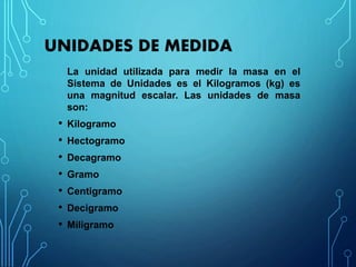 UNIDADES DE MEDIDA
La unidad utilizada para medir la masa en el
Sistema de Unidades es el Kilogramos (kg) es
una magnitud escalar. Las unidades de masa
son:
• Kilogramo
• Hectogramo
• Decagramo
• Gramo
• Centigramo
• Decigramo
• Miligramo
 