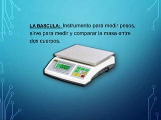 LA BASCULA: Instrumento para medir pesos,
sirve para medir y comparar la masa entre
dos cuerpos.
 