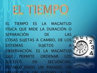 EL TIEMPO ES LA MAGNITUD
FÍSICA QUE MIDE LA DURACIÓN O
SEPARACIÓN DE LAS
COSAS SUJETAS A CAMBIO, DE LOS
SISTEMAS SUJETOS A
OBSERVACIÓN. ES LA MAGNITUD
QUE PERMITE ORDENAR LOS
SUCESOS EN SECUENCIAS,
ESTABLECIENDO UN PASADO, UN
 