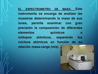 EL ESPECTROMETRO DE MASA: Este
instrumento se encarga de analizar las
muestras determinando la masa de sus
iones, permite examinar con gran
precisión la composición de diferentes
elementos químicos e
isótopos atómicos, separando los
núcleos atómicos en función de su
relación masa-carga (m/z).
 