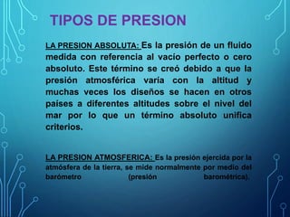 TIPOS DE PRESION
LA PRESION ABSOLUTA: Es la presión de un fluido
medida con referencia al vacío perfecto o cero
absoluto. Este término se creó debido a que la
presión atmosférica varía con la altitud y
muchas veces los diseños se hacen en otros
países a diferentes altitudes sobre el nivel del
mar por lo que un término absoluto unifica
criterios.
LA PRESION ATMOSFERICA: Es la presión ejercida por la
atmósfera de la tierra, se mide normalmente por medio del
barómetro (presión barométrica).
 