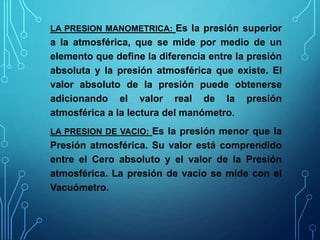LA PRESION MANOMETRICA: Es la presión superior
a la atmosférica, que se mide por medio de un
elemento que define la diferencia entre la presión
absoluta y la presión atmosférica que existe. El
valor absoluto de la presión puede obtenerse
adicionando el valor real de la presión
atmosférica a la lectura del manómetro.
LA PRESION DE VACIO: Es la presión menor que la
Presión atmosférica. Su valor está comprendido
entre el Cero absoluto y el valor de la Presión
atmosférica. La presión de vacío se mide con el
Vacuómetro.
 