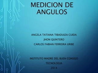 MEDICION DE
ANGULOS
ANGELA TATIANA TIBADUIZA CUIDA
JHON QUINTERO
CARLOS FABIAN FERREIRA URIBE
INSTITUTO MADRE DEL BUEN CONSEJO
TECNOLOGIA
2014
 