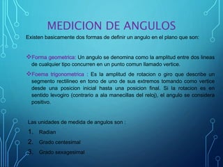 MEDICION DE ANGULOS
Existen basicamente dos formas de definir un angulo en el plano que son:
Forma geometrica: Un angulo se denomina como la amplitud entre dos lineas
de cualquier tipo concurren en un punto comun llamado vertice.
Foema trigonometrica : Es la amplitud de rotacion o giro que describe un
segmento rectilineo en tono de uno de sus extremos tomando como vertice
desde una posicion inicial hasta una posicion final. Si la rotacion es en
sentido levogiro (contrario a ala manecillas del reloj), el angulo se considera
positivo.
Las unidades de medida de angulos son :
1. Radian
2. Grado centesimal
3. Grado sexagesimal
 