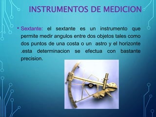 INSTRUMENTOS DE MEDICION
• Sextante: el sextante es un instrumento que
permite medir angulos entre dos objetos tales como
dos puntos de una costa o un astro y el horizonte
.esta determinacion se efectua con bastante
precision.
 