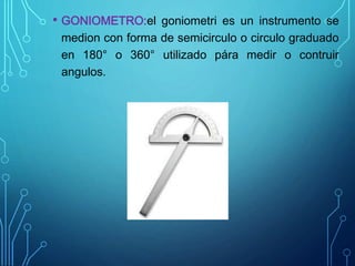 • GONIOMETRO:el goniometri es un instrumento se
medion con forma de semicirculo o circulo graduado
en 180° o 360° utilizado pára medir o contruir
angulos.
 