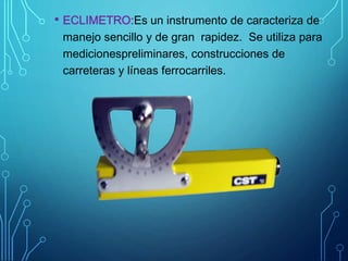 • ECLIMETRO:Es un instrumento de caracteriza de
manejo sencillo y de gran rapidez. Se utiliza para
medicionespreliminares, construcciones de
carreteras y líneas ferrocarriles.
 