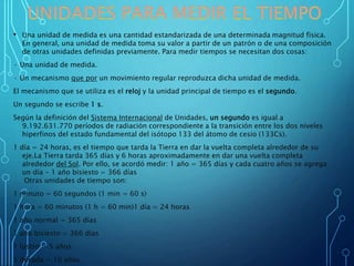 • Una unidad de medida es una cantidad estandarizada de una determinada magnitud física.
En general, una unidad de medida toma su valor a partir de un patrón o de una composición
de otras unidades definidas previamente. Para medir tiempos se necesitan dos cosas:
· Una unidad de medida.
· Un mecanismo que por un movimiento regular reproduzca dicha unidad de medida.
El mecanismo que se utiliza es el reloj y la unidad principal de tiempo es el segundo.
Un segundo se escribe 1 s.
Según la definición del Sistema Internacional de Unidades, un segundo es igual a
9.192.631.770 períodos de radiación correspondiente a la transición entre los dos niveles
hiperfinos del estado fundamental del isótopo 133 del átomo de cesio (133Cs).
1 día = 24 horas, es el tiempo que tarda la Tierra en dar la vuelta completa alrededor de su
eje.La Tierra tarda 365 días y 6 horas aproximadamente en dar una vuelta completa
alrededor del Sol. Por ello, se acordó medir: 1 año = 365 días y cada cuatro años se agrega
un día - 1 año bisiesto = 366 días
Otras unidades de tiempo son:
1 minuto = 60 segundos (1 min = 60 s)
1 hora = 60 minutos (1 h = 60 min)1 día = 24 horas
1 año normal = 365 días
1 año bisiesto = 366 días
1 lustro = 5 años
1 década = 10 años
 