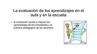 La evaluación de los aprendizajes en el
aula y en la escuela
• la evaluación ayuda a mejorar los
aprendizajes de los estudiantes y la
práctica pedagógica de los docentes.
 