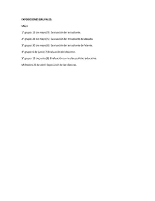 EXPOSICIONESGRUPALES:
Mayo
1° grupo:16 de mayo(9) Evaluacióndel estudiante.
2° grupo:23 de mayo(5) Evaluacióndel estudiante destacado.
3° grupo:30 de mayo(6) Evaluacióndel estudiante deficiente.
4° grupo:6 de junio(7) Evaluacióndel docente.
5° grupo:13 de junio(8) Evaluacióncurricularycalidadeducativa.
Miércoles25 de abril:Exposiciónde lastécnicas.