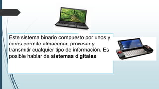 Este sistema binario compuesto por unos y
ceros permite almacenar, procesar y
transmitir cualquier tipo de información. Es
posible hablar de sistemas digitales
 