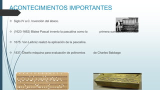 ACONTECIMIENTOS IMPORTANTES
 Siglo IV a.C. Invención del ábaco.
 (1623-1662) Blaise Pascal invento la pascalina como la primera sumadora mecánica.
 1675: Von Leibniz realizó la aplicación de la pascalina.
 1837: Diseño máquina para evaluación de polinomios de Charles Babbage
 