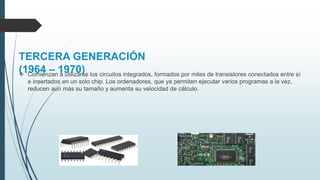 TERCERA GENERACIÓN
(1964 – 1970) Comienzan a utilizarse los circuitos integrados, formados por miles de transistores conectados entre sí
e insertados en un solo chip. Los ordenadores, que ya permiten ejecutar varios programas a la vez,
reducen aún más su tamaño y aumenta su velocidad de cálculo.
 