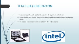 TERCERA GENERACION
 Los circuitos integrado facilitan la creación de la primera calculadora
 El nacimiento de circuitos integrados crea la necesidad de empresas proveedoras
(Intel)
 Se crea la primera conexión de red entre dos ordenadores
 