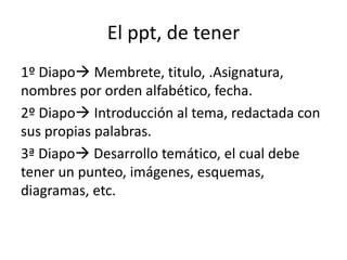 El ppt, de tener
1º Diapo Membrete, titulo, .Asignatura,
nombres por orden alfabético, fecha.
2º Diapo Introducción al tema, redactada con
sus propias palabras.
3ª Diapo Desarrollo temático, el cual debe
tener un punteo, imágenes, esquemas,
diagramas, etc.