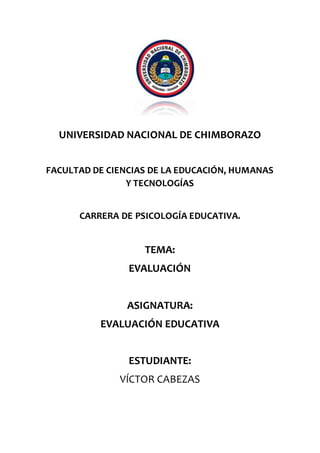UNIVERSIDAD NACIONAL DE CHIMBORAZO
FACULTAD DE CIENCIAS DE LA EDUCACIÓN, HUMANAS
Y TECNOLOGÍAS
CARRERA DE PSICOLOGÍA EDUCATIVA.
TEMA:
EVALUACIÓN
ASIGNATURA:
EVALUACIÓN EDUCATIVA
ESTUDIANTE:
VÍCTOR CABEZAS
 