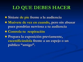 Sitúate  de pie  frente a la audiencia Muévete de vez en cuando , pero sin abusar pues pondrías nerviosa a tu audiencia   Controla tu  respiración   Prepara la exposición previamente,  escenificándola  frente a un espejo o un público “amigo”. LO QUE DEBES HACER 