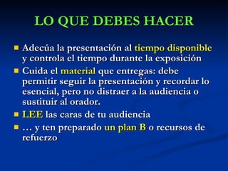 Adecúa la presentación al  tiempo disponible  y controla el tiempo durante la exposición Cuida el  material  que entregas: debe permitir seguir la presentación y recordar lo esencial, pero no distraer a la audiencia o sustituir al orador.  LEE  las caras de tu audiencia …  y ten preparado  un plan B  o recursos de refuerzo LO QUE DEBES HACER 