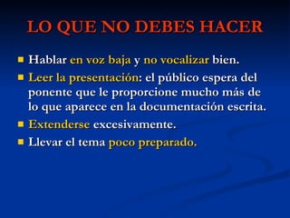 LO QUE NO DEBES HACER Hablar  en voz baja  y  no vocalizar  bien. Leer la presentación : el público espera del ponente que le proporcione mucho más de lo que aparece en la documentación escrita. Extenderse  excesivamente. Llevar el tema  poco preparado. 