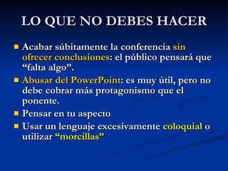 LO QUE NO DEBES HACER Acabar súbitamente la conferencia  sin ofrecer conclusiones : el público pensará que “falta algo”. Abusar del PowerPoint : es muy útil, pero no debe cobrar más protagonismo que el ponente. Pensar en tu aspecto Usar un lenguaje excesivamente  coloquial  o utilizar  “morcillas”   