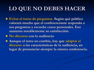 LO QUE NO DEBES HACER Evitar el turno de preguntas . Según qué público valorará mucho que el conferenciante responda a sus preguntas y escuche casos personales. Eso aumenta notablemente su satisfacción.  No discutas  con la audiencia Aunque el tema no cambie, hay que  adaptar el discurso  a las características de la audiencia, en lugar de pronunciar siempre la misma conferencia. 