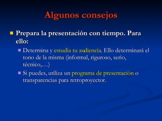 Algunos consejos Prepara la presentación con tiempo. Para ello: Determina y  estudia tu audiencia . Ello determinará el tono de la misma (informal, riguroso, serio, técnico,…) Si puedes, utiliza un  programa de presentación  o transparencias para retroproyector. 
