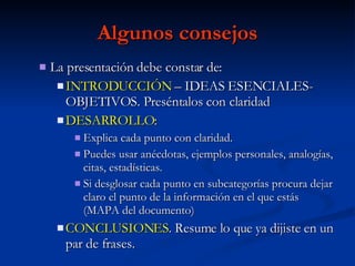 Algunos consejos La presentación debe constar de: INTRODUCCIÓN  – IDEAS ESENCIALES- OBJETIVOS. Preséntalos con claridad DESARROLLO : Explica cada punto con claridad. Puedes usar anécdotas, ejemplos personales, analogías, citas, estadísticas.  Si desglosar cada punto en subcategorías procura dejar claro el punto de la información en el que estás (MAPA del documento) CONCLUSIONES . Resume lo que ya dijiste en un par de frases. 