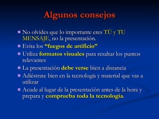 Algunos consejos No olvides que lo importante eres  TÚ y TU MENSAJE , no la presentación. Evita los  “fuegos de artificio” Utiliza  formatos visuales  para resaltar los puntos relevantes  La presentación  debe verse  bien a distancia Adiéstrate bien en la tecnología y material que vas a utilizar Acude al lugar de la presentación antes de la hora y prepara y  comprueba toda la tecnología . 