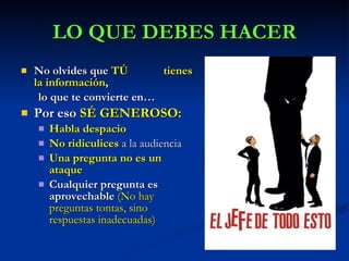 No olvides que  TÚ  tienes la información ,  lo que te convierte en… Por eso  SÉ GENEROSO: Habla despacio No ridiculices   a la audiencia Una pregunta no es un ataque Cualquier pregunta es aprovechable  (No hay preguntas tontas, sino respuestas inadecuadas) LO QUE DEBES HACER 