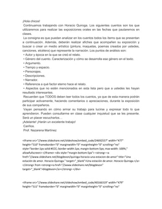 ¡Hola chicos! 
Continuamos trabajando con Horacio Quiroga. Los siguientes cuentos son los que 
utilizaremos para realizar las exposiciones orales en las fechas que pautaremos en 
clases. 
La consigna es que puedan analizar en los cuentos todos los ítems que se presentan 
a continuación. Además, deberán realizar afiches que acompañen su exposición y 
buscar o crear un medio artístico (pintura, maquetas, poemas creados por ustedes, 
canciones, etcétera) que represente la narración. Los puntos de análisis son: 
• Autor y época en la que se creó el relato. 
• Género del cuento. Caracterización y cómo se desarrolla ese género en el texto. 
• Argumento. 
• Tiempo y espacio. 
• Personajes. 
• Descripciones. 
• Narrador. 
• Referencia a qué factor eterno hace el relato. 
• Aspectos que no estén mencionados en esta lista pero que a ustedes les hayan 
resultado interesantes. 
Recuerden que TODOS deben leer todos los cuentos, ya que de esta manera podrán 
participar activamente, haciendo comentarios o apreciaciones, durante la exposición 
de sus compañeros. 
Vayan pensando en cómo armar su trabajo para lucirse y expresar todo lo que 
aprendieron. Pueden consultarme en clase cualquier inquietud que se les presente. 
Será un placer escucharlos… 
¡Adelante! ¡Harán un excelente trabajo! 
Cariños. 
Prof. Nazarena Martínez 
<iframe src="//www.slideshare.net/slideshow/embed_code/24692557" width="477" 
height="510" frameborder="0" marginwidth="0" marginheight="0" scrolling="no" 
style="border:1px solid #CCC; border-width:1px; margin-bottom:5px; max-width: 100%;" 
allowfullscreen> </iframe> <div style="margin-bottom:5px"> <strong> <a 
href="//www.slideshare.net/blogdevon/quiroga-horacio-una-estacion-de-amor" title="Una 
estación de amor. Horacio Quiroga." target="_blank">Una estación de amor. Horacio Quiroga.</a> 
</strong> from <strong><a href="//www.slideshare.net/blogdevon" 
target="_blank">blogdevon</a></strong> </div> 
<iframe src="//www.slideshare.net/slideshow/embed_code/40166319" width="479" 
height="511" frameborder="0" marginwidth="0" marginheight="0" scrolling="no" 
 