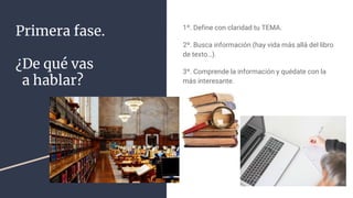 Primera fase.
¿De qué vas
a hablar?
1º. Define con claridad tu TEMA.
2º. Busca información (hay vida más allá del libro
de texto…).
3º. Comprende la información y quédate con la
más interesante.
 
