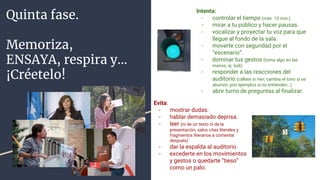 Quinta fase.
Memoriza,
ENSAYA, respira y…
¡Créetelo!
Intenta:
- controlar el tiempo (máx. 10 min.).
- mirar a tu público y hacer pausas.
- vocalizar y proyectar tu voz para que
llegue al fondo de la sala.
- moverte con seguridad por el
“escenario”.
- dominar tus gestos (toma algo en las
manos, ej. boli).
- responder a las reacciones del
auditorio (cállate si ríen; cambia el tono si se
aburren; pon ejemplos si no entienden…).
- abrir turno de preguntas al finalizar.
Evita:
- mostrar dudas.
- hablar demasiado deprisa.
- leer (ni de un texto ni de la
presentación, salvo citas literales y
fragmentos literarios a comentar
después).
- dar la espalda al auditorio.
- excederte en los movimientos
y gestos o quedarte “tieso”
como un palo.
 