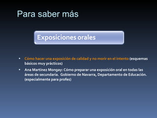 Para saber más Cómo hacer una exposición de calidad y no morir en el intento (esquemas básicos muy prácticos) Ana Martínez Mongay: Cómo preparar una exposición oral en todas las áreas de secundaria. Gobierno de Navarra, Departamento de Educación. (especialmente para profes)