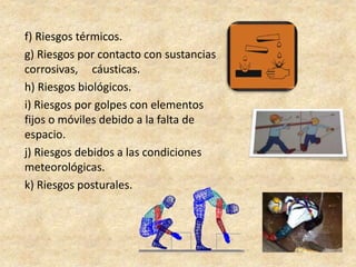 f) Riesgos térmicos.
g) Riesgos por contacto con sustancias
corrosivas, cáusticas.
h) Riesgos biológicos.
i) Riesgos por golpes con elementos
fijos o móviles debido a la falta de
espacio.
j) Riesgos debidos a las condiciones
meteorológicas.
k) Riesgos posturales.
 