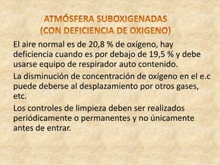 El aire normal es de 20,8 % de oxígeno, hay
deficiencia cuando es por debajo de 19,5 % y debe
usarse equipo de respirador auto contenido.
La disminución de concentración de oxígeno en el e.c
puede deberse al desplazamiento por otros gases,
etc.
Los controles de limpieza deben ser realizados
periódicamente o permanentes y no únicamente
antes de entrar.
 