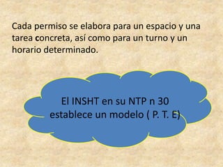 Cada permiso se elabora para un espacio y una
tarea concreta, así como para un turno y un
horario determinado.
El INSHT en su NTP n 30
establece un modelo ( P. T. E)
 