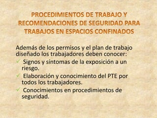 Además de los permisos y el plan de trabajo
diseñado los trabajadores deben conocer:
 Signos y síntomas de la exposición a un
riesgo.
 Elaboración y conocimiento del PTE por
todos los trabajadores.
 Conocimientos en procedimientos de
seguridad.
 
