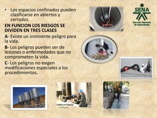• Los espacios confinados pueden
clasificarse en abiertos y
cerrados.
EN FUNCION LOS RIESGOS SE
DIVIDEN EN TRES CLASES
A- Existe un inminente peligro para
la vida.
B- Los peligros pueden ser de
lesiones o enfermedades que no
comprometen la vida.
C- Los peligros no exigen
modificaciones especiales a los
procedimientos.
 